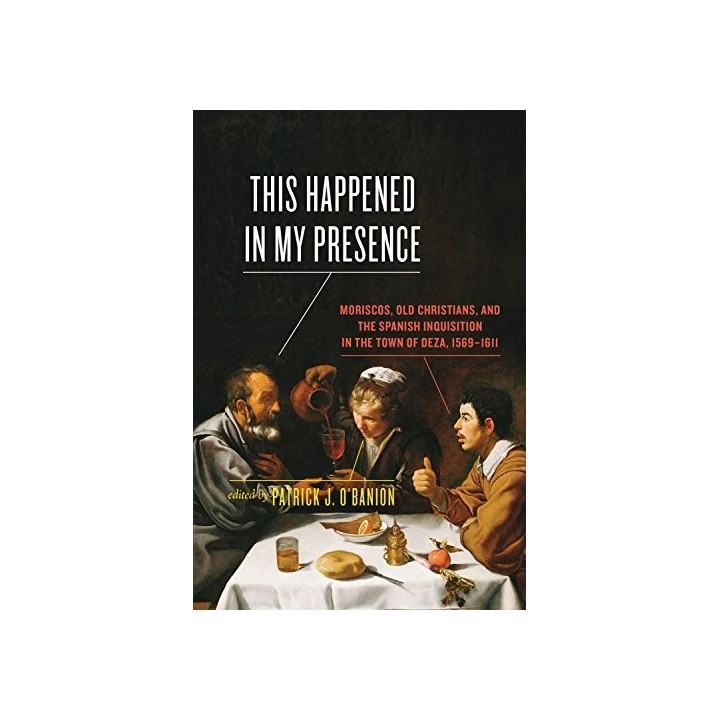 This Happened in My Presence: Moriscos, Old Christians, and the Spanish Inquisition in the Town of Deza, 1569-1611